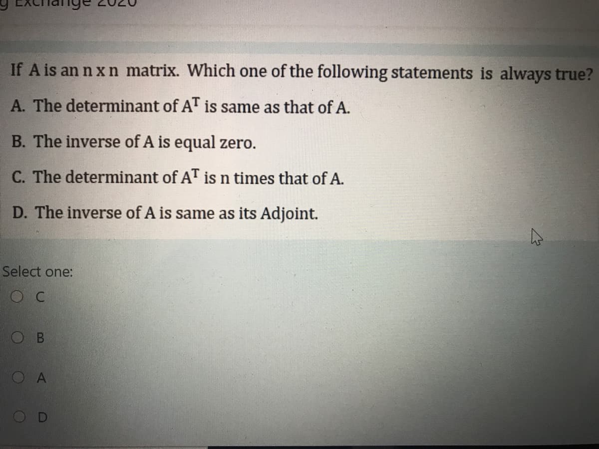 If A is an n x n matrix. Which one of the following statements is always true?
A. The determinant of AT is same as that of A.
B. The inverse of A is equal zero.
C. The determinant of AT is n times that of A.
D. The inverse of A is same as its Adjoint.
Select one:
O C
