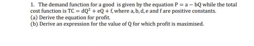 1. The demand function for a good is given by the equation P = a – bQ while the total
cost function is TC = dQ² + eQ + f, where a, b, d, e and f are positive constants.
(a) Derive the equation for profit.
(b) Derive an expression for the value of Q for which profit is maximised.
