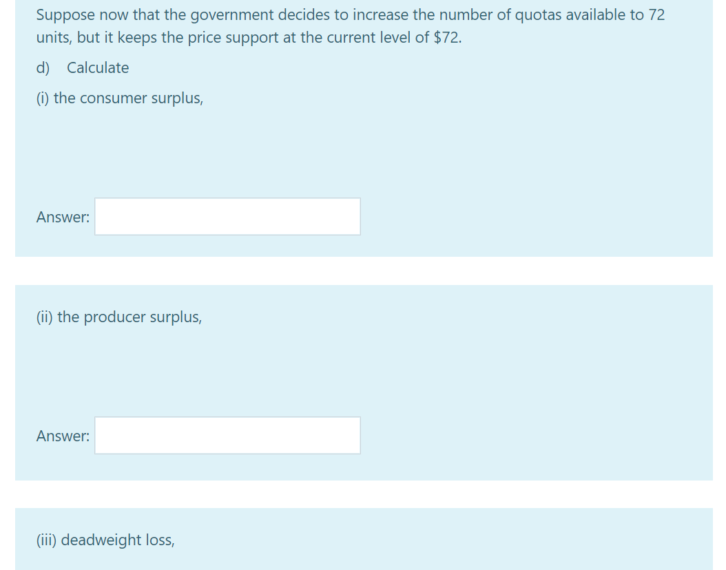 Suppose now that the government decides to increase the number of quotas available to 72
units, but it keeps the price support at the current level of $72.
d) Calculate
(i) the consumer surplus,
Answer:
(ii) the producer surplus,
Answer:
(iii) deadweight loss,
