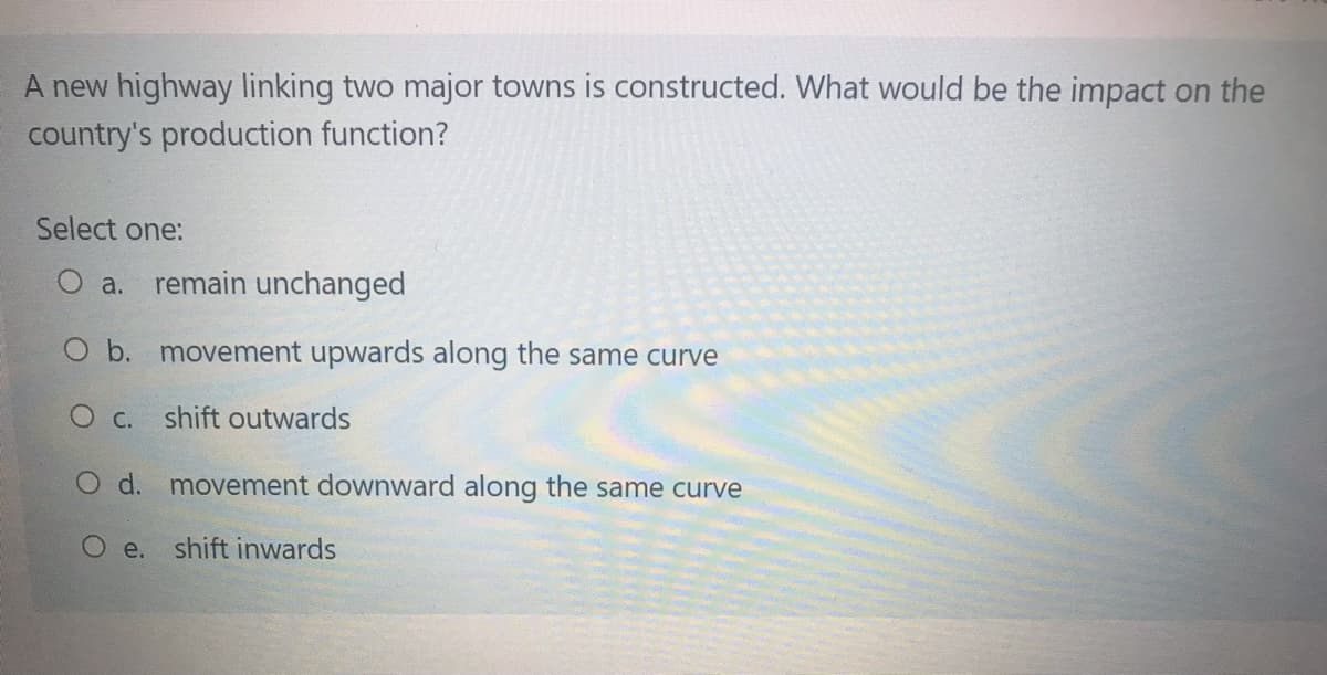 A new highway linking two major towns is constructed. What would be the impact on the
country's production function?
Select one:
a. remain unchanged
O b. movement upwards along the same curve
O c. shift outwards
O d. movement downward along the same curve
O e.
shift inwards
