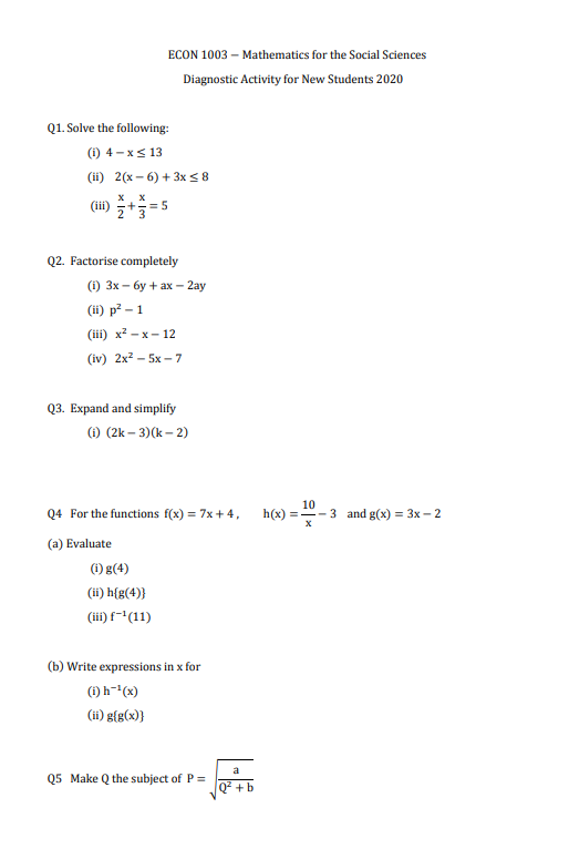 ECON 1003 – Mathematics for the Social Sciences
Diagnostic Activity for New Students 2020
Q1. Solve the following:
(1) 4 - xs 13
(ii) 2(x – 6) + 3x <8
(iii)
+==5
Q2. Factorise completely
) 3х — бу + ах - 2аy
:-:
(ii) p? - 1
(iil) х?- х — 12
(iv) 2x2 - 5x – 7
Q3. Expand and simplify
(1) (2k – 3)(k – 2)
Q4 For the functions f(x) = 7x + 4,
h(x)
10
- 3 and g(x) = 3x – 2
(a) Evaluate
) g(4)
(ii) h{g(4)}
(iii) f~"(11)
(b) Write expressions in x for
() h-(x)
(ii) g[g(x)}
a
Q5 Make Q the subject of P =
+b
