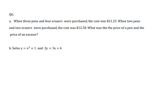 Q6.
a. When three pens and four erasers were purchased, the cost was $21.25. When two pens
and two erasers were purchased, the cost was $12.50. What was the the price of a pen and the
price of an earaser?
b. Solve y = x? +1 and 2y = 3x + 4
