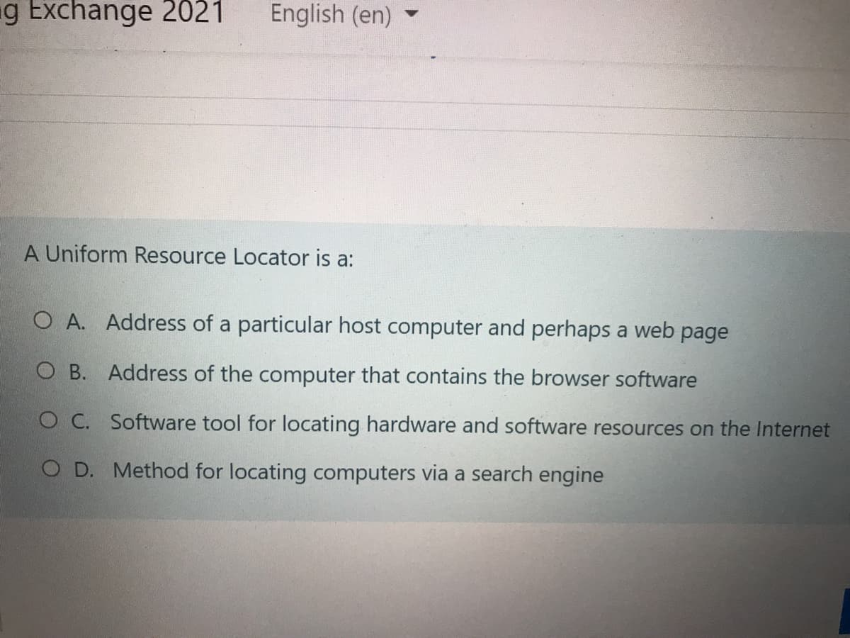 g Exchange 2021
English (en)
A Uniform Resource Locator is a:
O A. Address of a particular host computer and perhaps a web page
O B. Address of the computer that contains the browser software
O C. Software tool for locating hardware and software resources on the Internet
O D. Method for locating computers via a search engine
