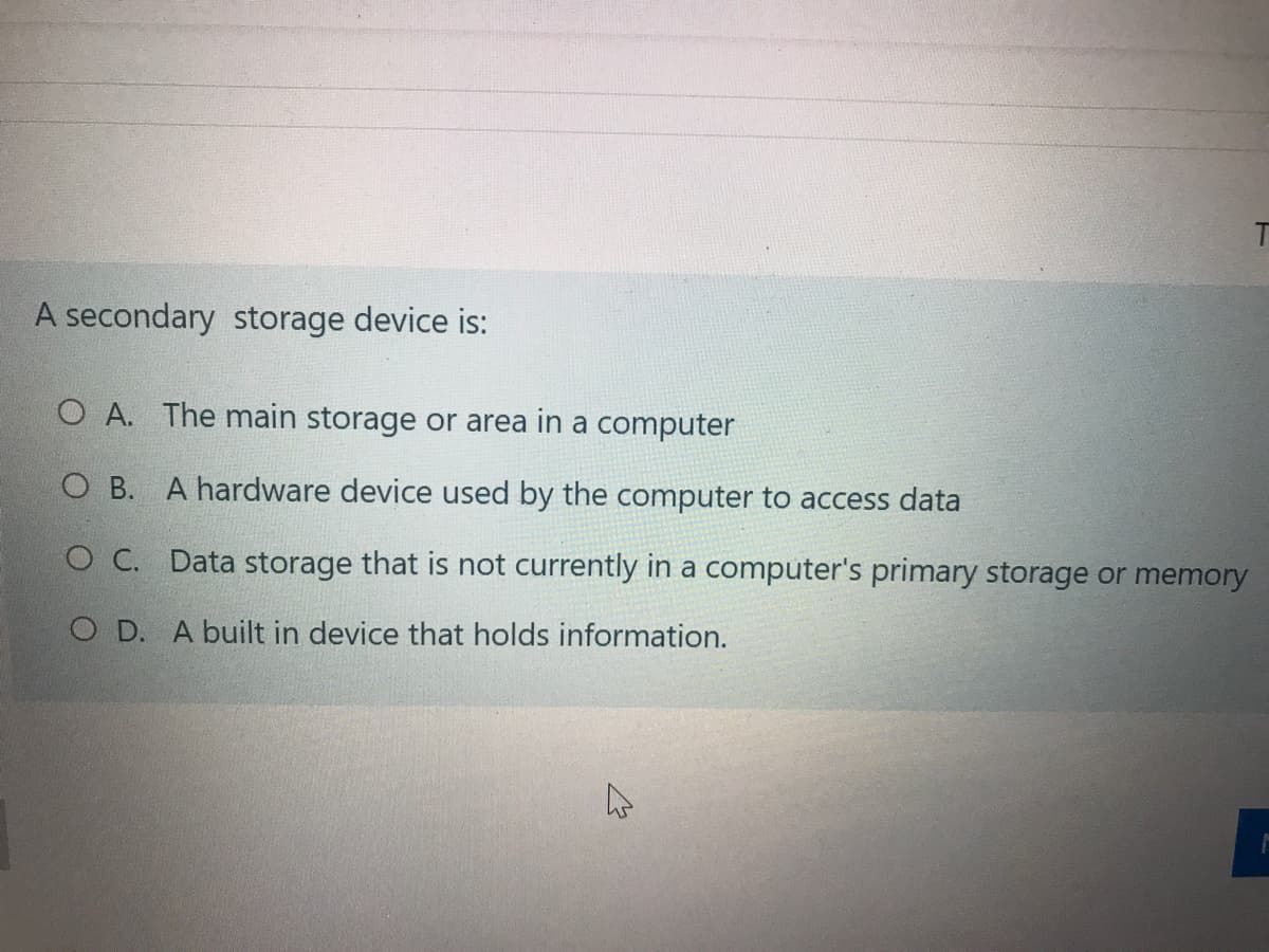 A secondary storage device is:
O A. The main storage or area in a computer
O B. A hardware device used by the computer to access data
O C. Data storage that is not currently in a computer's primary storage or memory
O D. A built in device that holds information.
