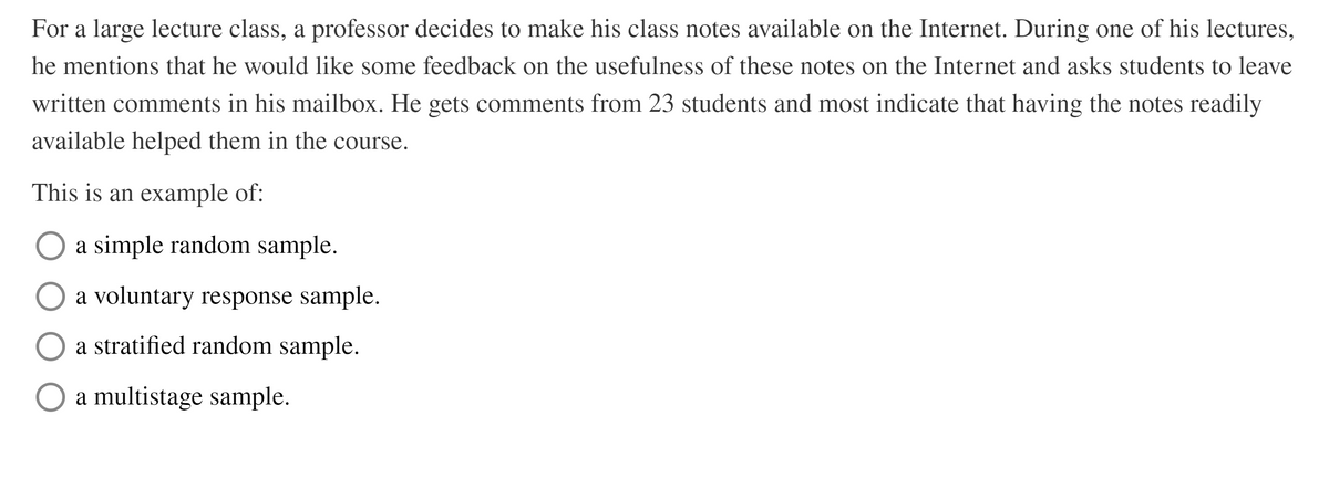 For a large lecture class, a professor decides to make his class notes available on the Internet. During one of his lectures,
he mentions that he would like some feedback on the usefulness of these notes on the Internet and asks students to leave
written comments in his mailbox. He gets comments from 23 students and most indicate that having the notes readily
available helped them in the course.
This is an example of:
a simple random sample.
a voluntary response sample.
a stratified random sample.
a multistage sample.
