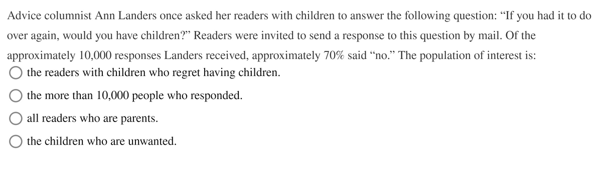 Advice columnist Ann Landers once asked her readers with children to answer the following question: "If you had it to do
over again, would you have children?" Readers were invited to send a response to this question by mail. Of the
approximately 10,000 responses Landers received, approximately 70% said “no." The population of interest is:
the readers with children who regret having children.
the more than 10,000 people who responded.
all readers who are parents.
the children who are unwanted.
