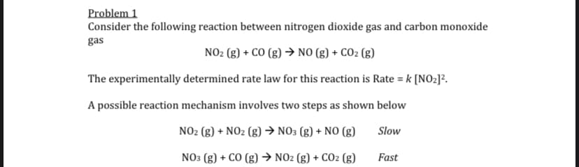 Problem 1
Consider the following reaction between nitrogen dioxide gas and carbon monoxide
gas
NO2 (g) + CO (g) → NO (g) + CO2 (g)
The experimentally determined rate law for this reaction is Rate = k [NO2]?.
A possible reaction mechanism involves two steps as shown below
NO2 (g) + NO2 (g) → NO3 (g) + NO (g)
Slow
NO3 (g) + CO (g) → NO2 (g) + CO2 (g)
Fast
