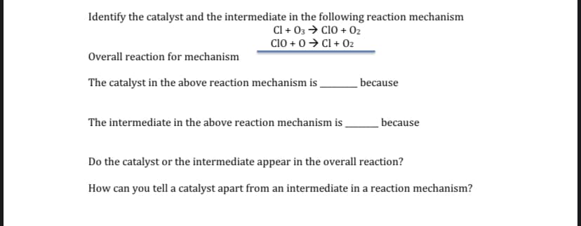 Identify the catalyst and the intermediate in the following reaction mechanism
Cl + 03 > CIO + 02
Cio + 0> Cl + 02
Overall reaction for mechanism
The catalyst in the above reaction mechanism is
because
The intermediate in the above reaction mechanism is _
because
Do the catalyst or the intermediate appear in the overall reaction?
How can you tell a catalyst apart from an intermediate in a reaction mechanism?
