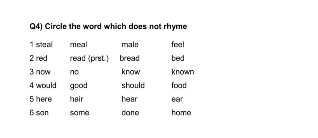 Q4) Circle the word which does not rhyme
1 steal
meal
male
feel
2 red
read (prst.) bread
bed
3 now
no
know
known
4 would
good
should
food
5 here
hair
hear
ear
6 son
some
done
home

