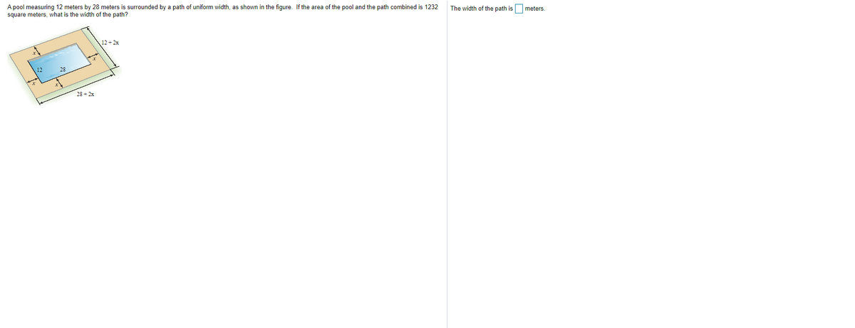 A pool measuring 12 meters by 28 meters is surrounded by a path of uniform width, as shown in the figure. If the area of the pool and the path combined is 1232
square meters, what is the width of the path?
The width of the path is meters.
12 + 2x
12
28
28 + 2x
