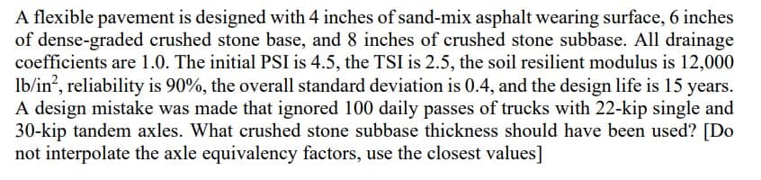 A flexible pavement is designed with 4 inches of sand-mix asphalt wearing surface, 6 inches
of dense-graded crushed stone base, and 8 inches of crushed stone subbase. All drainage
coefficients are 1.0. The initial PSI is 4.5, the TSI is 2.5, the soil resilient modulus is 12,000
lb/in², reliability is 90%, the overall standard deviation is 0.4, and the design life is 15 years.
A design mistake was made that ignored 100 daily passes of trucks with 22-kip single and
30-kip tandem axles. What crushed stone subbase thickness should have been used? [Do
not interpolate the axle equivalency factors, use the closest values]