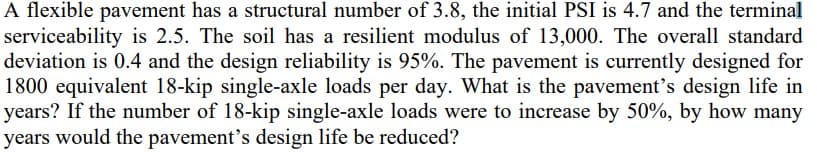 A flexible pavement has a structural number of 3.8, the initial PSI is 4.7 and the terminal
serviceability is 2.5. The soil has a resilient modulus of 13,000. The overall standard
deviation is 0.4 and the design reliability is 95%. The pavement is currently designed for
1800 equivalent 18-kip single-axle loads per day. What is the pavement's design life in
years? If the number of 18-kip single-axle loads were to increase by 50%, by how many
years would the pavement's design life be reduced?