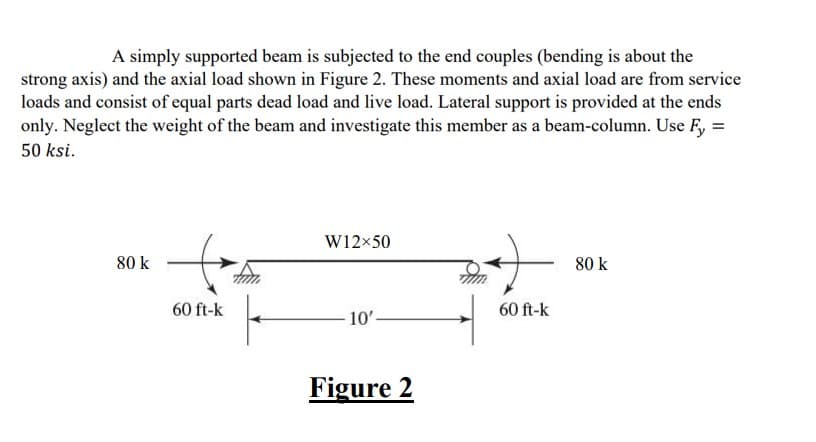 A simply supported beam is subjected to the end couples (bending is about the
strong axis) and the axial load shown in Figure 2. These moments and axial load are from service
loads and consist of equal parts dead load and live load. Lateral support is provided at the ends
only. Neglect the weight of the beam and investigate this member as a beam-column. Use Fy=
50 ksi.
80 k
60 ft-k
W12x50
10'.
Figure 2
60 ft-k
80 k
