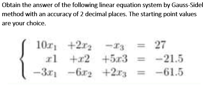 Obtain the answer of the following linear equation system by Gauss-Sidel
method with an accuracy of 2 decimal places. The starting point values
are your choice.
10r +2r2 -I3
rl +x2
-3x1 -6r2 +2r3 = -61.5
= 27
+5x3 =
-21.5
I| |
