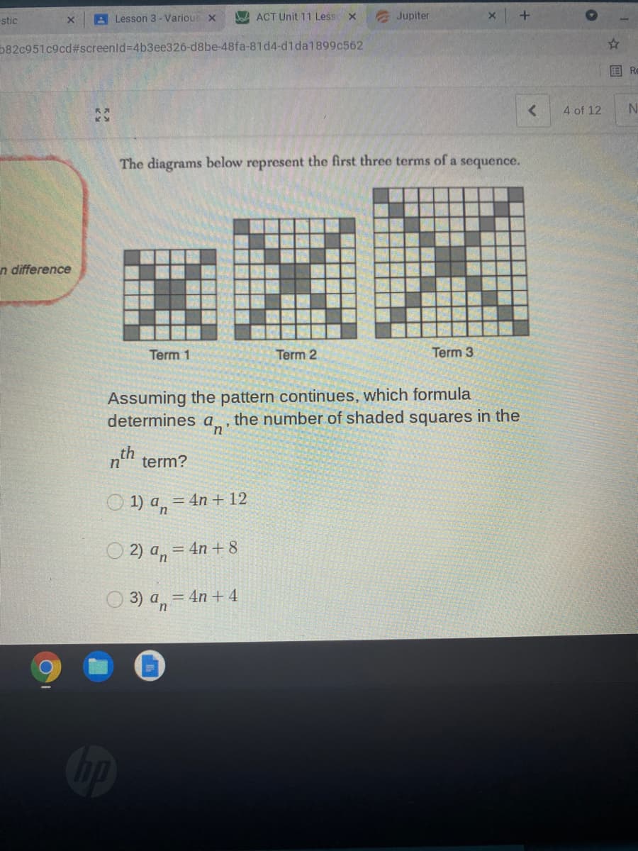 stic
A Lesson 3 - Various x
A ACT Unit 11 Less x
Jupiter
582c951c9cd#screenld=4b3ee326-d8be-48fa-81d4-d1da1899c562
国 R
4 of 12
The diagrams below represent the first three terms of a sequence.
n difference
Term 1
Term 2
Term 3
Assuming the pattern continues, which formula
determines a,
the number of shaded squares in the
term?
O 1) an
= 4n + 12
O 2) a, = 4n + 8
O 3) a, = 4n + 4
Cip
