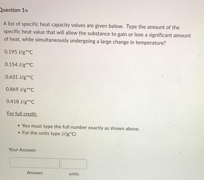 Question 14
A list of specific heat capacity values are given below. Type the amount of the
specific heat value that will allow the substance to gain or lose a significant amount
of heat, while simultaneously undergoing a large change in temperature?
0.195 J/g*°C
0.154 J/g*°C
0.631 J/g*°C
0.869 J/g*°C
0.418 J/g*°C
For full credit:
• You must type the full number exactly as shown above.
• For the units type J/(g C)
Your Answer:
Answer
units

