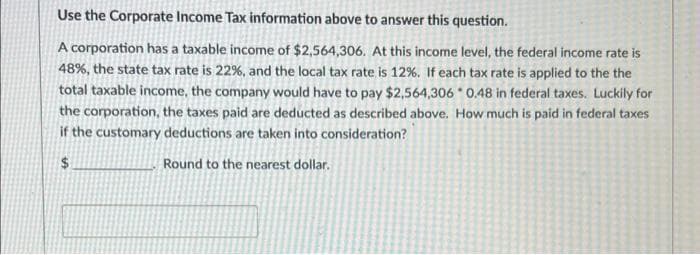 Use the Corporate Income Tax information above to answer this question.
A corporation has a taxable income of $2,564,306. At this income level, the federal income rate is
48%, the state tax rate is 22%, and the local tax rate is 12%. If each tax rate is applied to the the
total taxable income, the company would have to pay $2,564,306 0.48 in federal taxes. Luckily for
the corporation, the taxes paid are deducted as described above. How much is paid in federal taxes
if the customary deductions are taken into consideration?
2$
Round to the nearest dollar.
