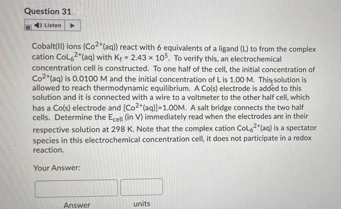 Question 31.
Listen
Cobalt(II) ions (Co2*(aq)) react with 6 equivalents of a ligand (L) to from the complex
cation CoL62*(aq) with Kf = 2.43 x 105. To verify this, an electrochemical
!!
concentration cell is constructed. To one half of the cell, the initial concentration of
Co2+(aq) is 0.0100 M and the initial concentration of L is 1.00 M. This solution is
allowed to reach thermodynamic equilibrium. A Co(s) electrode is added to this
solution and it is connected with a wire to a voltmeter to the other half cell, which
has a Co(s) electrode and [Co2+(aq)]=1.00M. A salt bridge connects the two half
cells. Determine the Ecell (in V) immediately read when the electrodes are in their
respective solution at 298 K. Note that the complex cation Col62*(aq) is a spectator
species in this electrochemical concentration cell, it does not participate in a redox
reaction.
Your Answer:
Answer
units
