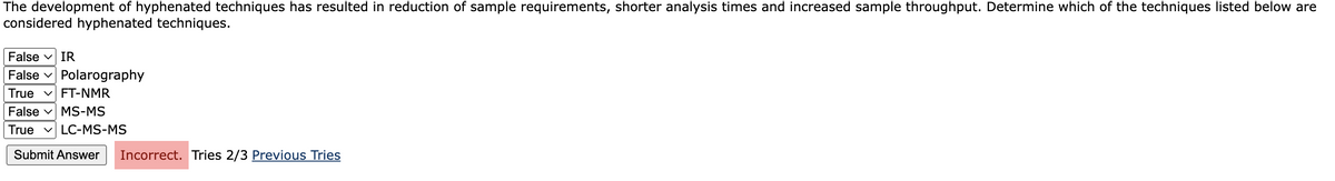 The development of hyphenated techniques has resulted in reduction of sample requirements, shorter analysis times and increased sample throughput. Determine which of the techniques listed below are
considered hyphenated techniques.
False v IR
False v Polarography
True v FT-NMR
False v MS-MS
v LC-MS-MS
True
Submit Answer
Incorrect. Tries 2/3 Previous Tries
