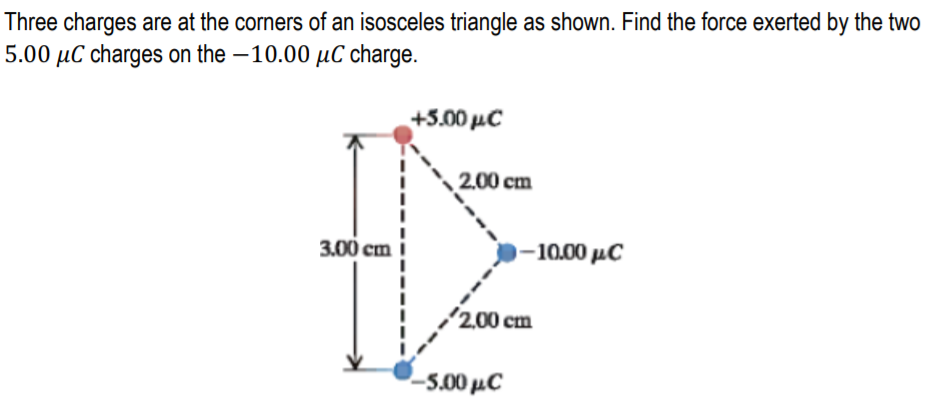Three charges are at the corners of an isosceles triangle as shown. Find the force exerted by the two
5.00 µC charges on the –10.00 µC charge.
+500 μC
2.00 cm
3.00 cm
-10.00 μ C
2,00 cm
-5.00 µC
