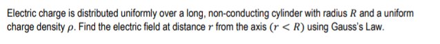 Electric charge is distributed uniformly over a long, non-conducting cylinder with radius R and a uniform
charge density p. Find the electric field at distance r from the axis (r < R) using Gauss's Law.
