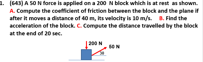 1. (643) A 50 N force is applied on a 200 N block which is at rest as shown.
A. Compute the coefficient of friction between the block and the plane if
after it moves a distance of 40 m, its velocity is 10 m/s. B. Find the
acceleration of the block. C. Compute the distance travelled by the block
at the end of 20 sec.
200 N
50 N
30