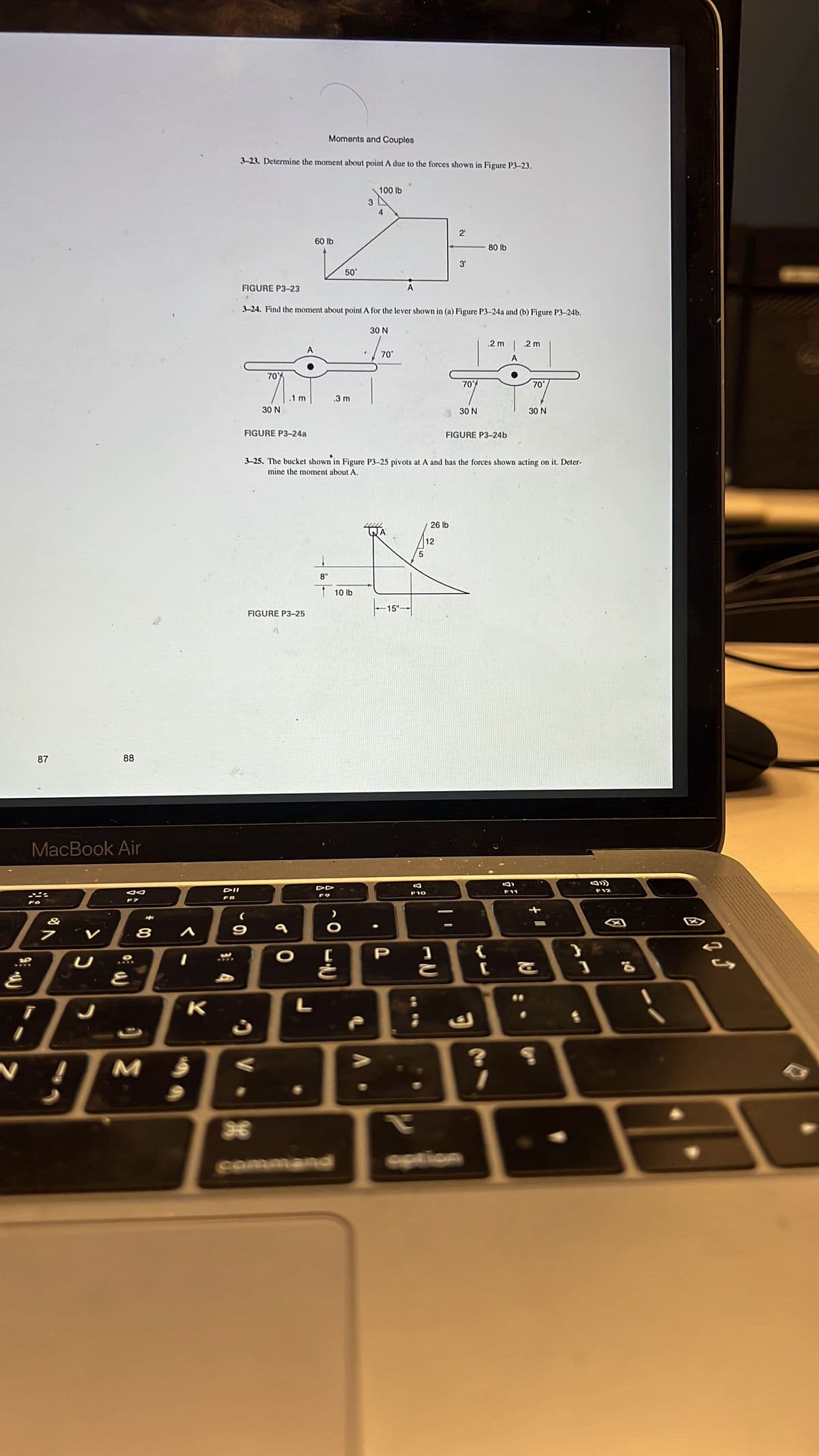 87
88
MacBook Air
JA
F7
7
' ت
غ
T
D
3
N
J
8
E
M
A
K
;
DII
FB
Moments and Couples
3-23. Determine the moment about point A due to the forces shown in Figure P3-23.
2₁
80 lb
3'
FIGURE P3-23
3-24. Find the moment about point A for the lever shown in (a) Figure P3-24a and (b) Figure P3-24b.
30 N
.2 m
.2 m
7071.1 m
70°
.3 m
30 N
30 N
30 N
FIGURE P3-24a
FIGURE P3-24b
3-25. The bucket shown in Figure P3-25 pivots at A and has the forces shown acting on it. Deter-
mine the moment about A.
26 lb
8"
9
FIGURE P3-25
36
O
L
شم
60 lb
DD
50°
10 lb
command
3
♦
21C
>
100 lb
4
70°
15"-
P
5
12
Q
F11
F10
BE
diz
{
S
;
ك
J»)
F12
34
га
2