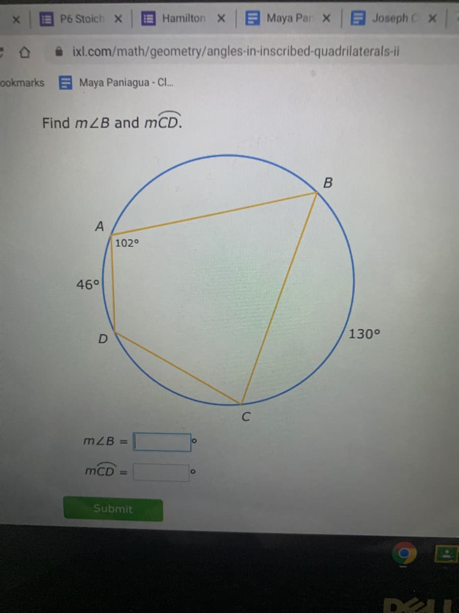 EP6 Stoich X
E Hamilton x
E Maya Pan x
E Joseph C x
O ixl.com/math/geometry/angles-in-inscribed-quadrilaterals-ii
ookmarks
Maya Paniagua - C..
Find mLB and mCD.
A
102°
46°
130°
mZB =
mCD =
Of
Submit
