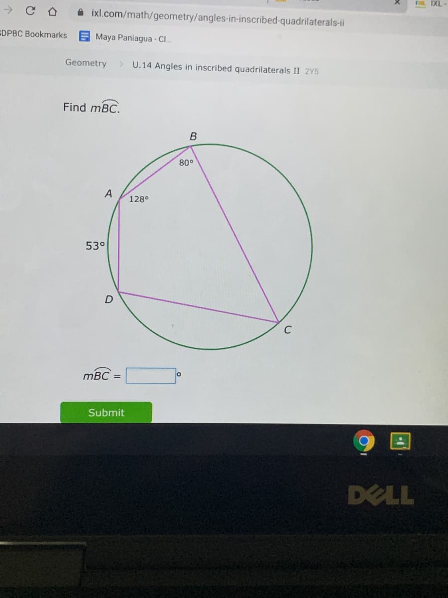 IXL
A ixl.com/math/geometry/angles-in-inscribed-quadrilaterals-ii
EDPBC Bookmarks
Maya Paniagua - CI.
Geometry
U.14 Angles in inscribed quadrilaterals II 2Y5
Find mBC.
В
80°
128°
53°
C
mBC
%3D
Submit
DELL
