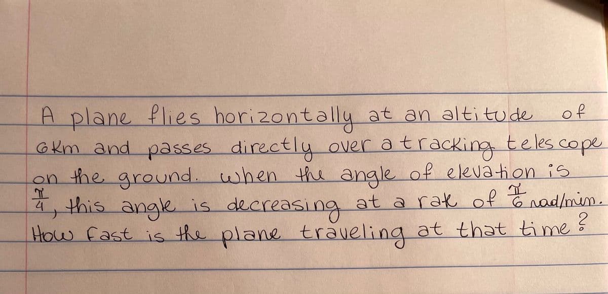 of
teles cope
A plane flies horizontally at an altitude
6km and passes directly over a tracking
on the ground. when the angle of elevation is
4, this angle is decreasing at a rak of trad/min.
How fast is the plane traveling at that time?