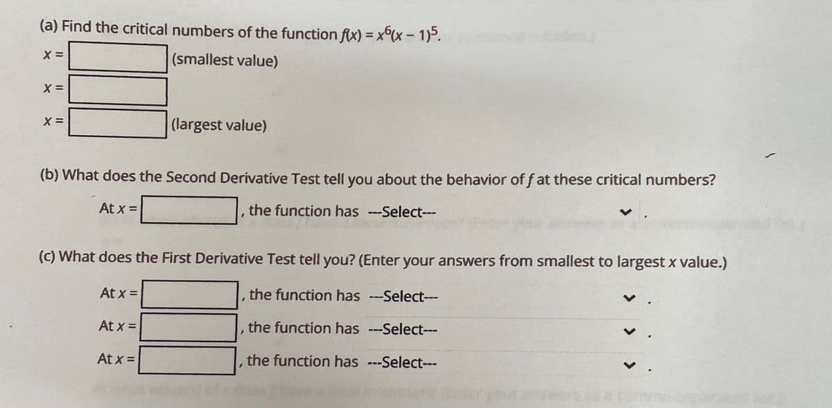 (a) Find the critical numbers of the function f(x) = x(x - 1)5.
(smallest value)
X =
X=
X =
(b) What does the Second Derivative Test tell you about the behavior off at these critical numbers?
At x =
the function has ---Select---
At x =
(largest value)
(c) What does the First Derivative Test tell you? (Enter your answers from smallest to largest x value.)
the function has ---Select---
the function has ---Select---
the function has ---Select---
At x =
At x =
I
1