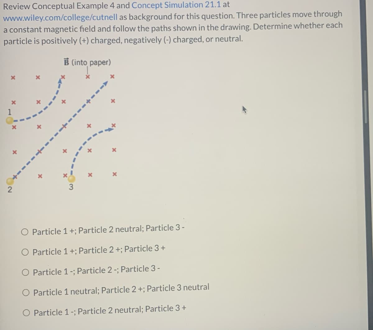 Review Conceptual Example 4 and Concept Simulation 21.1 at
www.wiley.com/college/cutnell as background for this question. Three particles move through
a constant magnetic field and follow the paths shown in the drawing. Determine whether each
particle is positively (+) charged, negatively (-) charged, or neutral.
B (into paper)
Particle 1+; Particle 2 neutral; Particle 3-
O Particle 1+; Particle 2 +; Particle 3+
O Particle 1-; Particle 2-; Particle 3-
O Particle 1 neutral; Particle 2+; Particle 3 neutral
O Particle 1-; Particle 2 neutral; Particle 3 +
