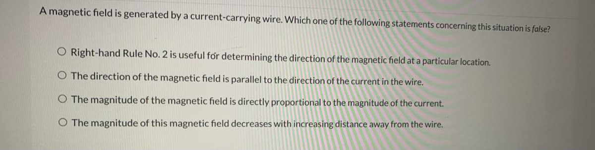 A magnetic field is generated by a current-carrying wire. Which one of the following statements concerning this situation is false?
O Right-hand Rule No. 2 is useful for determining the direction of the magnetic field at a particular location.
O The direction of the magnetic field is parallel to the direction of the current in the wire.
O The magnitude of the magnetic field is directly proportional to the magnitude of the current.
O The magnitude of this magnetic field decreases with increasing distance away from the wire.
