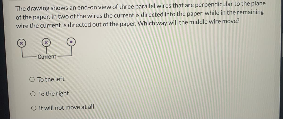 The drawing shows an end-on view of three parallel wires that are perpendicular to the plane
of the paper. In two of the wires the current is directed into the paper, while in the remaining
wire the current is directed out of the paper. Which way will the middle wire move?
Current
To the left
O To the right
O It will not move at all
