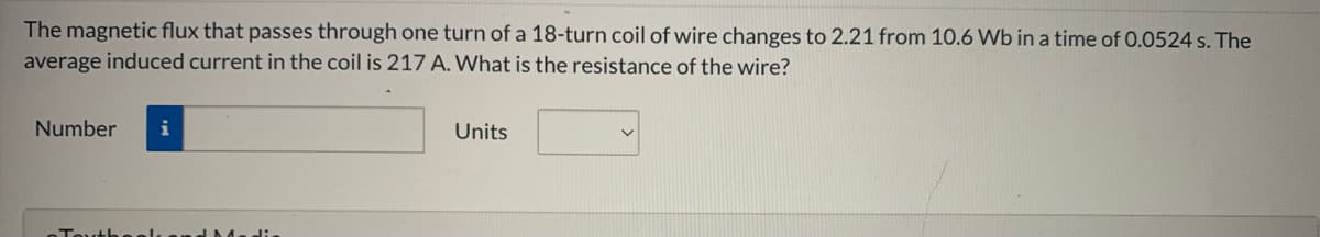 The magnetic flux that passes through one turn of a 18-turn coil of wire changes to 2.21 from 10.6 Wb in a time of 0.0524 s. The
average induced current in the coil is 217 A. What is the resistance of the wire?
Number
i
Units
alsand D da di.

