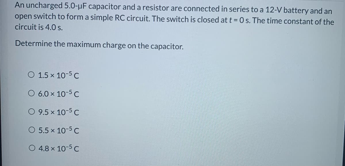 An uncharged 5.0-µF capacitor and a resistor are connected in series to a 12-V battery and an
open switch to form a simple RC circuit. The switch is closed at t = 0 s. The time constant of the
circuit is 4.0 s.
Determine the maximum charge on the capacitor.
O 1.5 x 10-5 C
O 6.0 x 10-5 C
O 9.5 x 10-5 C
O 5.5 x 10-5 C
O 4.8 x 10-5 C
