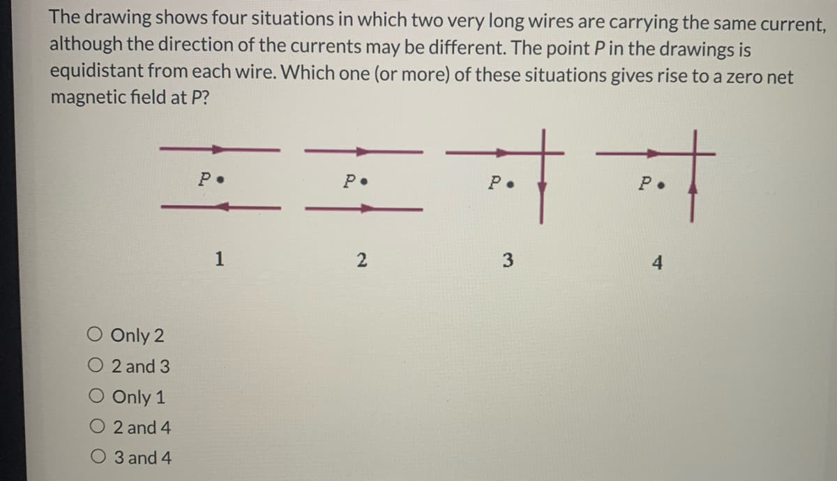 The drawing shows four situations in which two very long wires are carrying the same current,
although the direction of the currents may be different. The point P in the drawings is
equidistant from each wire. Which one (or more) of these situations gives rise to a zero net
magnetic field at P?
P•
P.
P.
1
Only 2
O 2 and 3
O Only 1
O 2 and 4
O 3 and 4
3.
