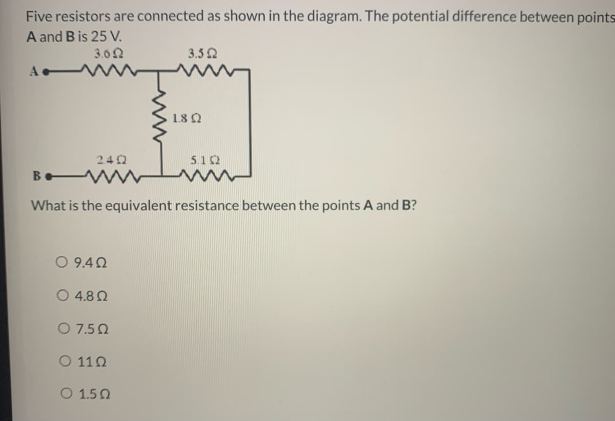 Five resistors are connected as shown in the diagram. The potential difference between points
A and B is 25 V.
3.62
3.52
18 Q
2.42
5.1 2
B V
What is the equivalent resistance between the points A and B?
0 9.42
O 4.82
O 7.50
O 112
O 1.52
