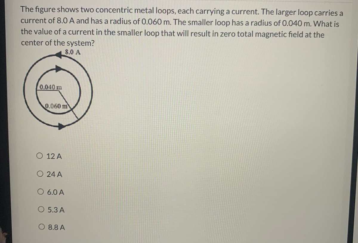 The figure shows two concentric metal loops, each carrying a current. The larger loop carries a
current of 8.0 A and has a radius of 0.060 m. The smaller loop has a radius of 0.040 m. What is
the value of a current in the smaller loop that will result in zero total magnetic field at the
center of the system?
8.0 A
0.040 m
0.060 m
O 12 A
O 24 A
O 6.0 A
O 5.3 A
O 8.8 A
