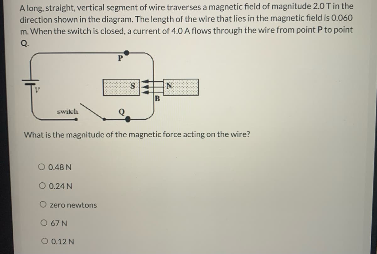 A long, straight, vertical segment of wire traverses a magnetic field of magnitude 2.0 T in the
direction shown in the diagram. The length of the wire that lies in the magnetic field is 0.060
m. When the switch is closed, a current of 4.0 A flows through the wire from point P to point
Q.
switch
What is the magnitude of the magnetic force acting on the wire?
O 0.48 N
O 0.24 N
O zero newtons
O 67 N
O 0.12 N
