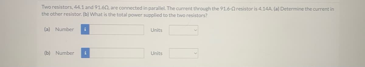 Two resistors, 44.1 and 91.60, are connected in parallel. The current through the 91.6-Q resistor is 4.14A. (a) Determine the current in
the other resistor. (b) What is the total power supplied to the two resistors?
(a) Number
Units
(b) Number
i
Units
