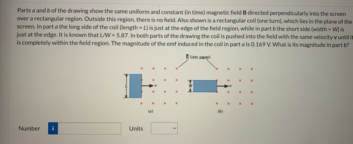 Parts a and b of the drawing show the same uniform and constant (in time) magnetic field B directed perpendicularly into the screen
over a rectangular region. Outside this region, there is no field. Also shown is a rectangular coil (one turn), which lies in the plane of the
screen. In part a the long side of the coil (length = L) is just at the edge of the field region, while in part b the short side (width = W) is
just at the edge. It is known that L/W = 5.87. In both parts of the drawing the coil is pushed into the field with the same velocity v until it
is completely within the field region. The magnitude of the emf induced in the coil in part a is O.169 V. What is its magnitude in part b?
B (into paper)
(a)
(b)
Number
i
Units
