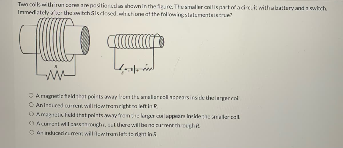 Two coils with iron cores are positioned as shown in the figure. The smaller coil is part of a circuit with a battery and a switch.
Immediately after the switch Sis closed, which one of the following statements is true?
O A magnetic field that points away from the smaller coil appears inside the larger coil.
O An induced current will flow from right to left in R.
O A magnetic field that points away from the larger coil appears inside the smaller coil.
O A current will pass through r, but there will be no current through R.
O An induced current will flow from left to right in R.
