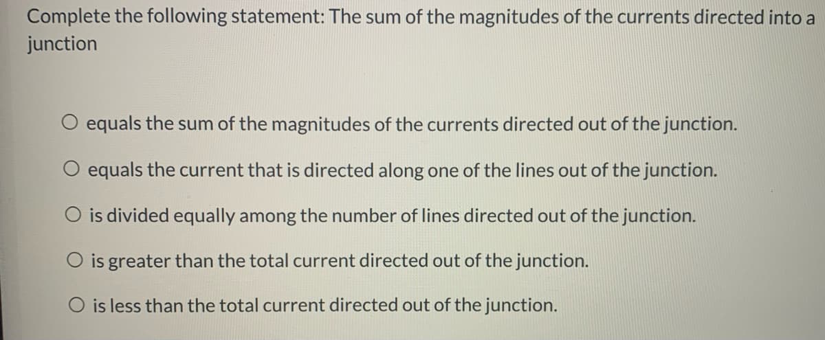 Complete the following statement: The sum of the magnitudes of the currents directed into a
junction
equals the sum of the magnitudes of the currents directed out of the junction.
equals the current that is directed along one of the lines out of the junction.
O is divided equally among the number of lines directed out of the junction.
O is greater than the total current directed out of the junction.
O is less than the total current directed out of the junction.
