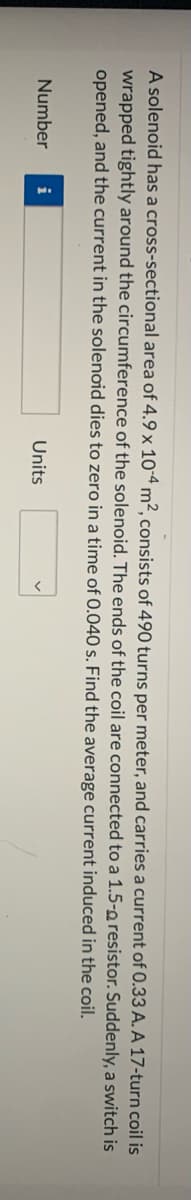 A solenoid has a cross-sectional area of 4.9 x 10-4 m², consists of 490 turns per meter, and carries a current of 0.33 A. A 17-turn coil is
wrapped tightly around the circumference of the solenoid. The ends of the coil are connected to a 1.5-o resistor. Suddenly, a switch is
opened, and the current in the solenoid dies to zero in a time of 0.040 s. Find the average current induced in the coil.
Number
i
Units
