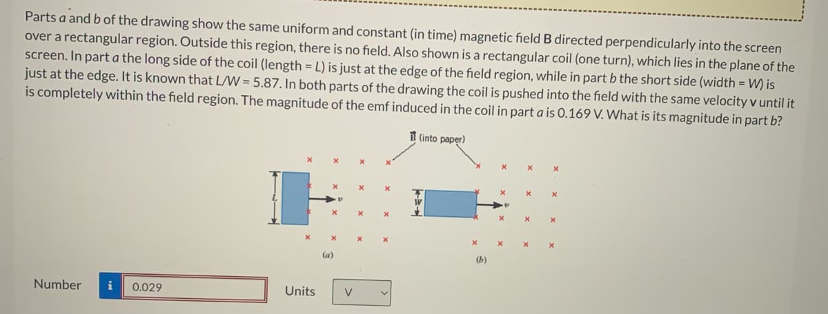 Parts a and b of the drawing show the same uniform and constant (in time) magnetic field B directed perpendicularly into the screen
over a rectangular region. Outside this region, there is no field. Also shown is a rectangular coil (one turn), which lies in the plane of the
screen. In part a the long side of the coil (length = L) is just at the edge of the field region, while in part b the short side (width = W) is
just at the edge. It is known that L/W = 5.87. In both parts of the drawing the coil is pushed into the field with the same velocity v until it
is completely within the field region. The magnitude of the emf induced in the coil in part a is 0.169 V. What is its magnitude in part b?
3 (into paper)
(a)
(Б)
Number
i
0.029
Units
V
