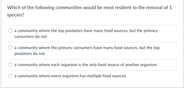 Which of the following communities would be most resilient to the removal of 1
species?
a community where the top predators have many food sources, but the primary
consumers do not
a community where the primary consumers have many food sources, but the top
predators do not
a community where each organism is the only food source of another organism
a community where every organism has multiple food sources

