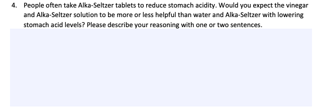 4. People often take Alka-Seltzer tablets to reduce stomach acidity. Would you expect the vinegar
and Alka-Seltzer solution to be more or less helpful than water and Alka-Seltzer with lowering
stomach acid levels? Please describe your reasoning with one or two sentences.
