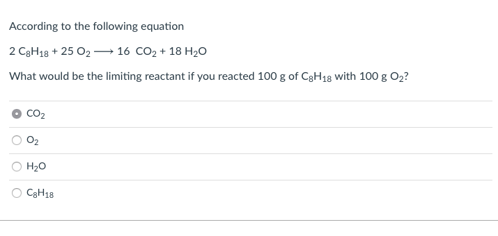 According to the following equation
2 C3H18 + 25 O2 – 16 CO2 + 18 H2O
What would be the limiting reactant if you reacted 100 g of C3H18 with 100 g O2?
CO2
O2
H20
C3H18
