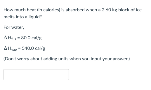 How much heat (in calories) is absorbed when a 2.60 kg block of ice
melts into a liquid?
For water,
A Hfus = 80.0 cal/g
A Hvap = 540.0 cal/g
(Don't worry about adding units when you input your answer.)
